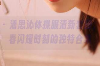 星颜社 - 潘思沁体操服清新套图，捕捉青春闪耀时刻的独特合集
