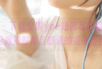 语画界 - 下载安琪yee短裤写真图库，轻松拥抱时尚与舒适的完美结合